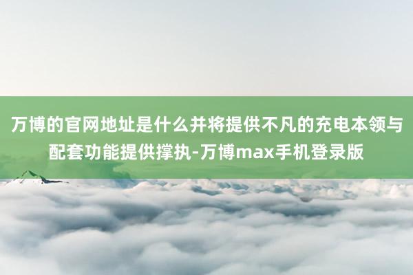 万博的官网地址是什么并将提供不凡的充电本领与配套功能提供撑执-万博max手机登录版