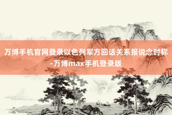 万博手机官网登录以色列军方回话关系报说念时称-万博max手机登录版