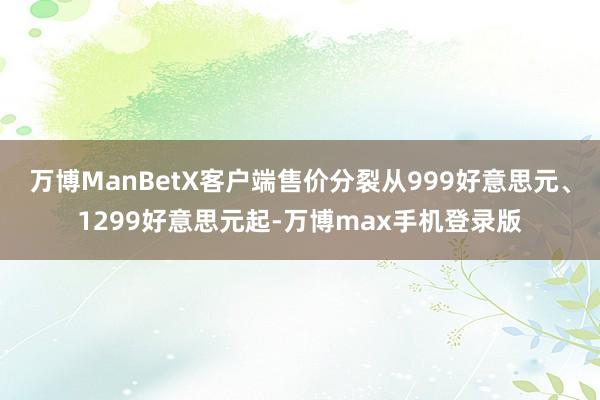 万博ManBetX客户端售价分裂从999好意思元、1299好意思元起-万博max手机登录版