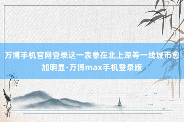 万博手机官网登录这一表象在北上深等一线城市愈加明显-万博max手机登录版