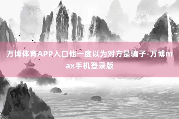 万博体育APP入口他一度以为对方是骗子-万博max手机登录版