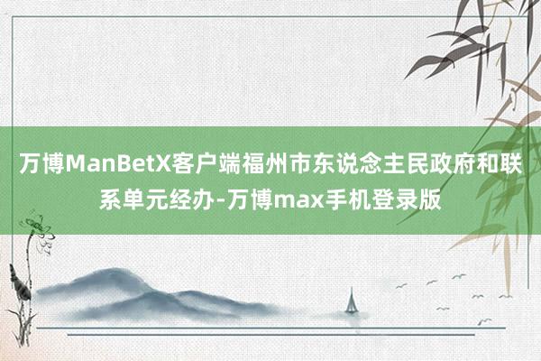 万博ManBetX客户端福州市东说念主民政府和联系单元经办-万博max手机登录版