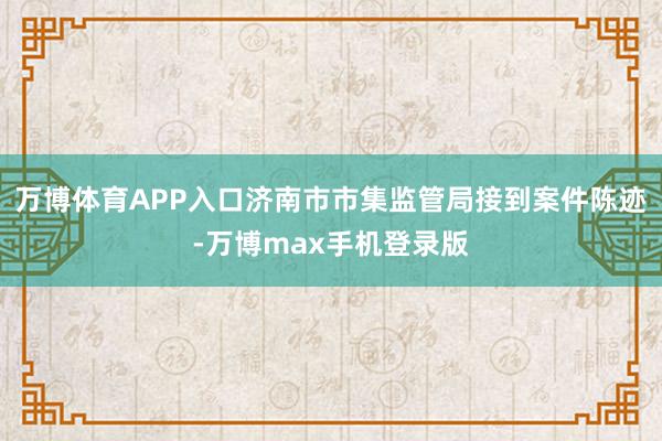 万博体育APP入口济南市市集监管局接到案件陈迹-万博max手机登录版