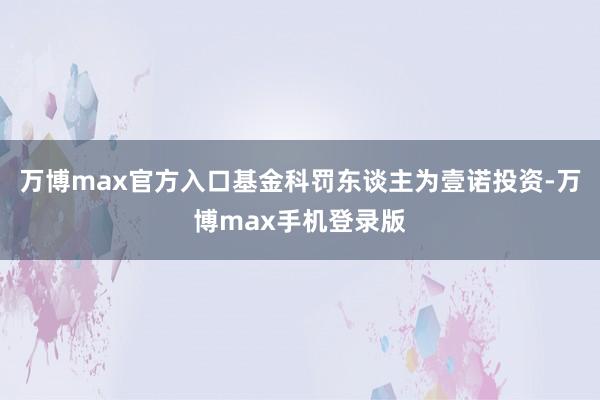 万博max官方入口基金科罚东谈主为壹诺投资-万博max手机登录版