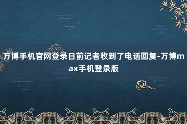 万博手机官网登录日前记者收到了电话回复-万博max手机登录版