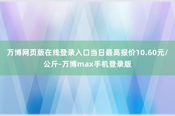 万博网页版在线登录入口当日最高报价10.60元/公斤-万博max手机登录版