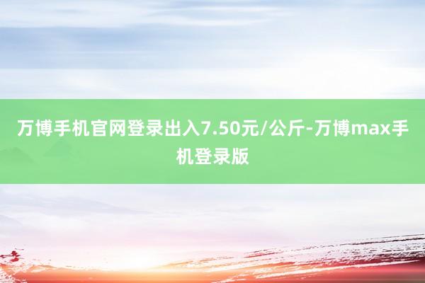 万博手机官网登录出入7.50元/公斤-万博max手机登录版