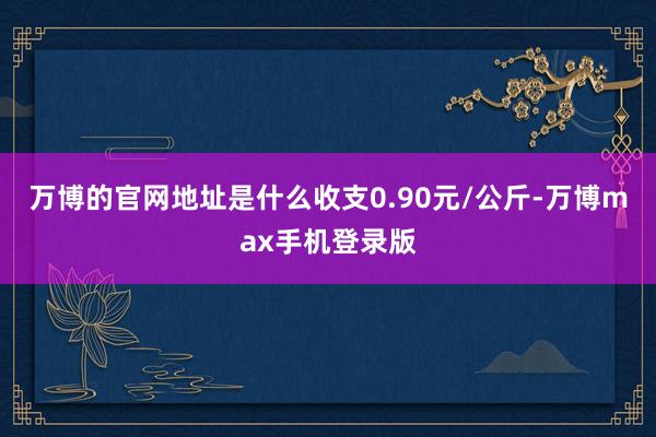 万博的官网地址是什么收支0.90元/公斤-万博max手机登录版