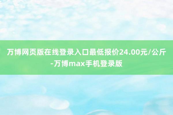 万博网页版在线登录入口最低报价24.00元/公斤-万博max手机登录版