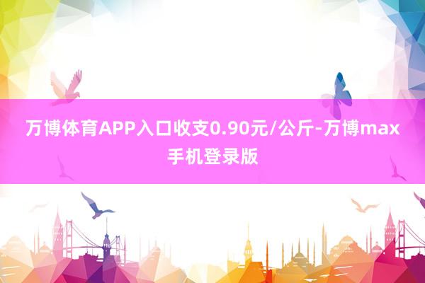 万博体育APP入口收支0.90元/公斤-万博max手机登录版