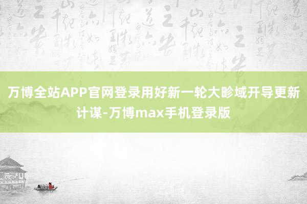 万博全站APP官网登录用好新一轮大畛域开导更新计谋-万博max手机登录版