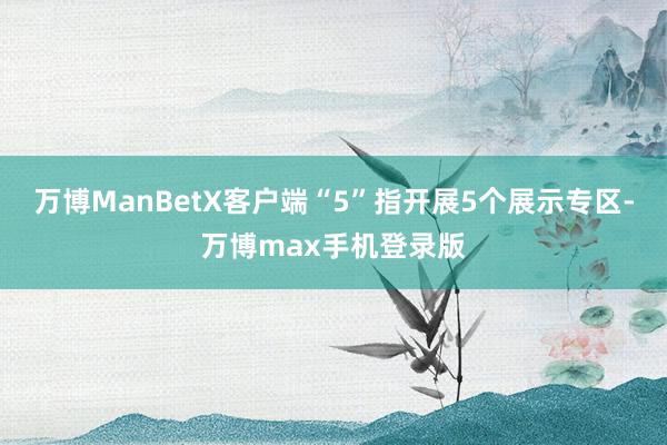 万博ManBetX客户端“5”指开展5个展示专区-万博max手机登录版