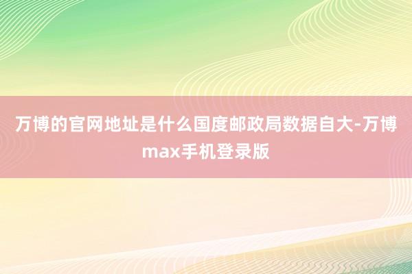 万博的官网地址是什么　　国度邮政局数据自大-万博max手机登录版