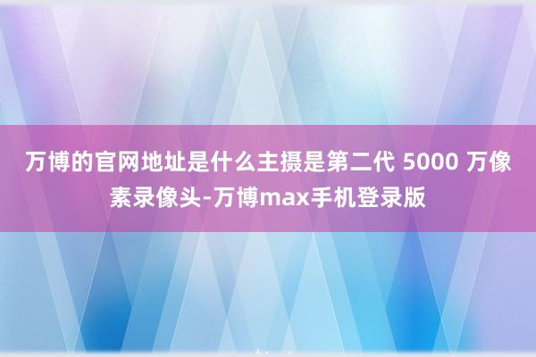 万博的官网地址是什么主摄是第二代 5000 万像素录像头-万博max手机登录版