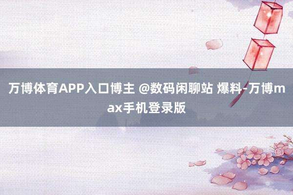 万博体育APP入口博主 @数码闲聊站 爆料-万博max手机登录版