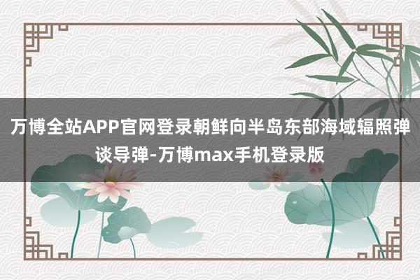 万博全站APP官网登录朝鲜向半岛东部海域辐照弹谈导弹-万博max手机登录版