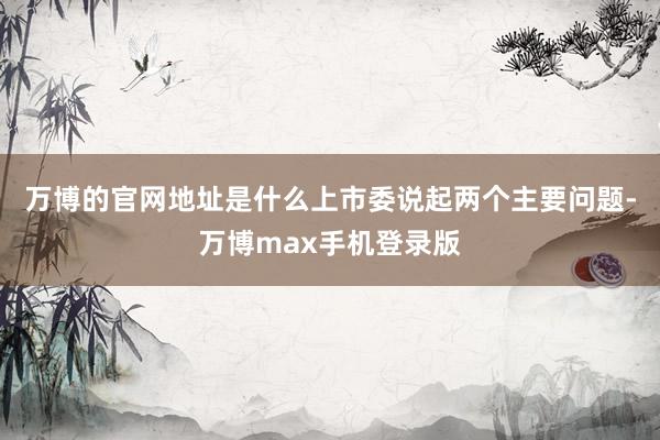 万博的官网地址是什么上市委说起两个主要问题-万博max手机登录版