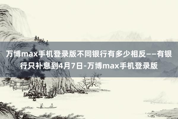 万博max手机登录版不同银行有多少相反——有银行只补息到4月7日-万博max手机登录版