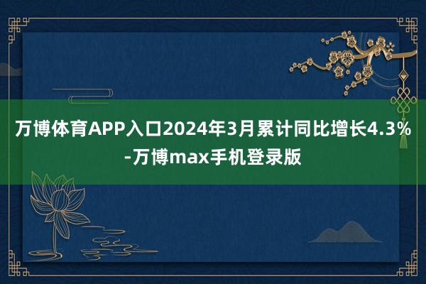 万博体育APP入口2024年3月累计同比增长4.3%-万博max手机登录版