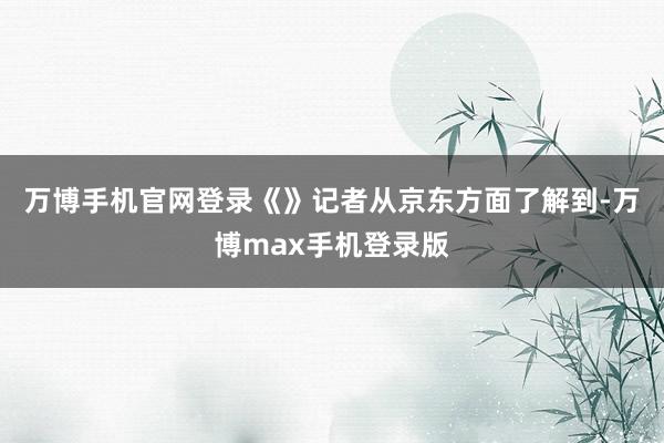 万博手机官网登录　　《》记者从京东方面了解到-万博max手机登录版