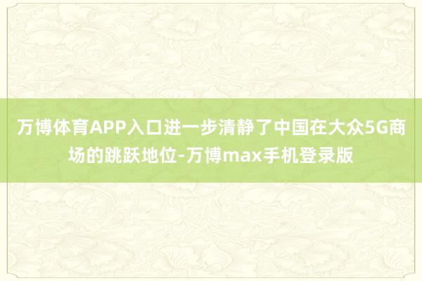 万博体育APP入口进一步清静了中国在大众5G商场的跳跃地位-万博max手机登录版