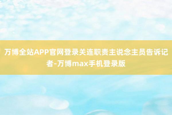 万博全站APP官网登录关连职责主说念主员告诉记者-万博max手机登录版