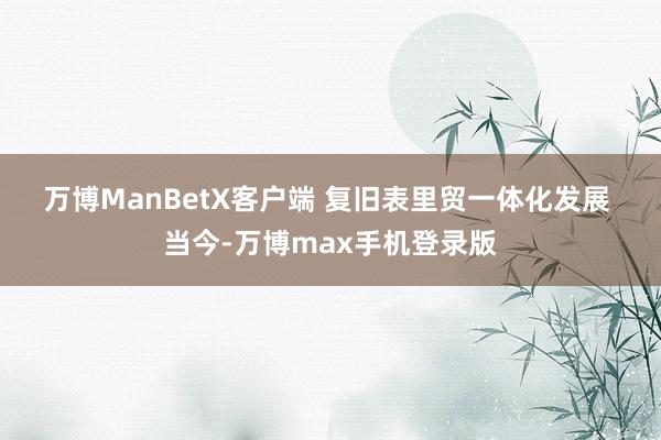 万博ManBetX客户端 　　复旧表里贸一体化发展 　　当今-万博max手机登录版