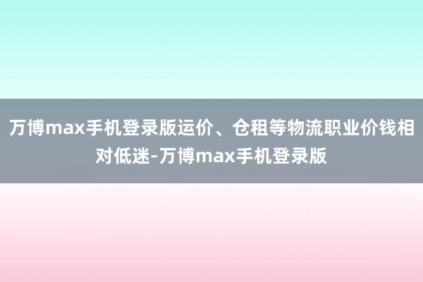 万博max手机登录版运价、仓租等物流职业价钱相对低迷-万博max手机登录版