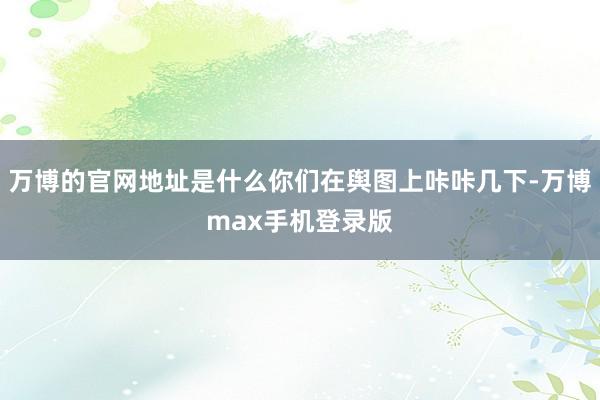 万博的官网地址是什么你们在舆图上咔咔几下-万博max手机登录版