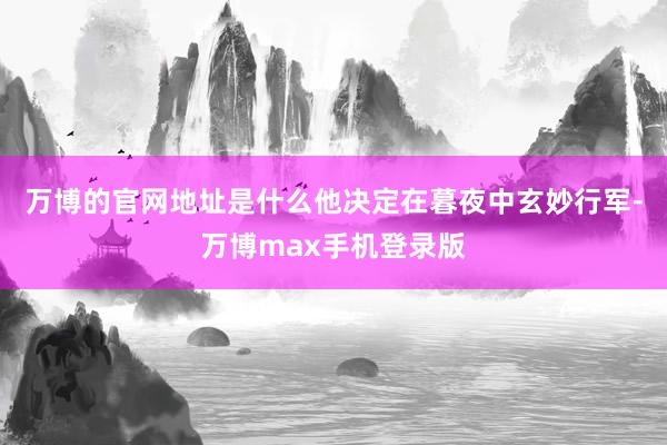 万博的官网地址是什么他决定在暮夜中玄妙行军-万博max手机登录版