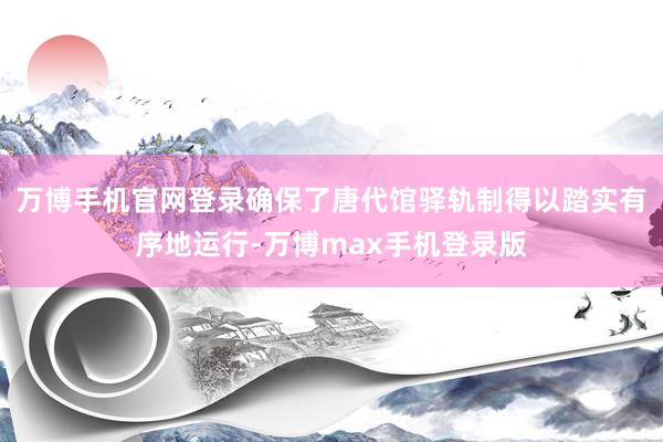 万博手机官网登录确保了唐代馆驿轨制得以踏实有序地运行-万博max手机登录版