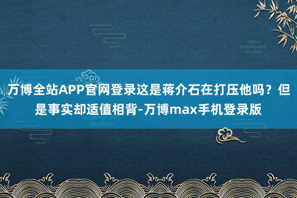 万博全站APP官网登录这是蒋介石在打压他吗？但是事实却适值相背-万博max手机登录版