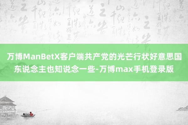 万博ManBetX客户端共产党的光芒行状好意思国东说念主也知说念一些-万博max手机登录版