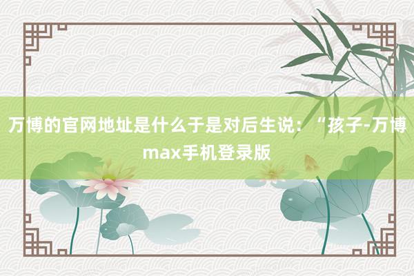 万博的官网地址是什么于是对后生说：“孩子-万博max手机登录版