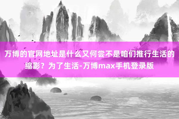 万博的官网地址是什么又何尝不是咱们推行生活的缩影？为了生活-万博max手机登录版