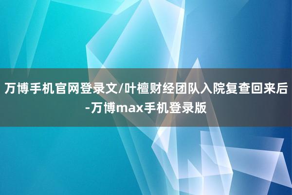 万博手机官网登录文/叶檀财经团队入院复查回来后-万博max手机登录版