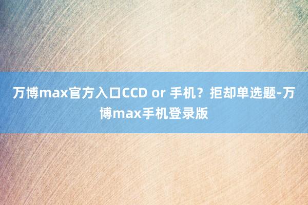 万博max官方入口CCD or 手机？拒却单选题-万博max手机登录版