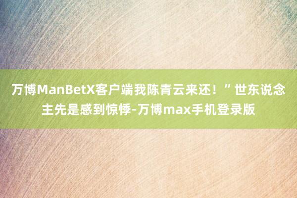 万博ManBetX客户端我陈青云来还！”世东说念主先是感到惊悸-万博max手机登录版