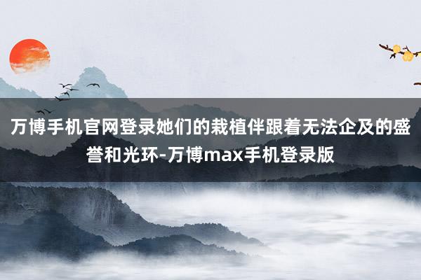 万博手机官网登录她们的栽植伴跟着无法企及的盛誉和光环-万博max手机登录版