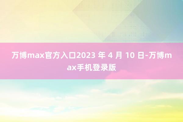 万博max官方入口2023 年 4 月 10 日-万博max手机登录版