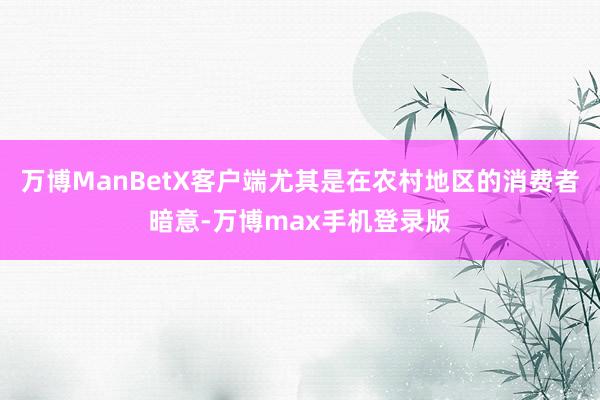 万博ManBetX客户端尤其是在农村地区的消费者暗意-万博max手机登录版