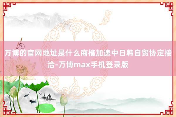 万博的官网地址是什么商榷加速中日韩自贸协定接洽-万博max手机登录版