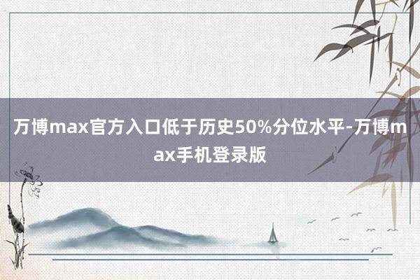 万博max官方入口低于历史50%分位水平-万博max手机登录版