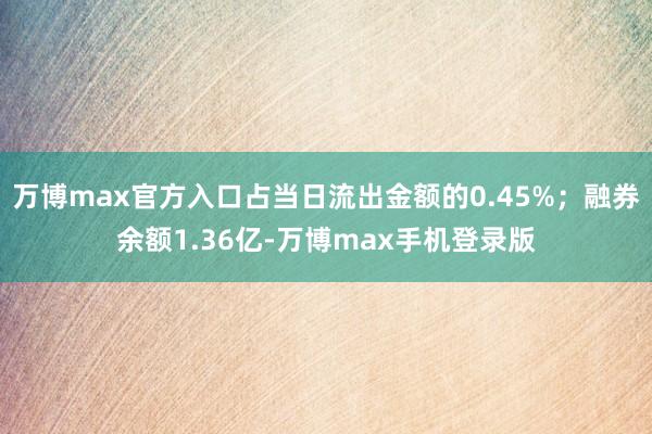 万博max官方入口占当日流出金额的0.45%；融券余额1.36亿-万博max手机登录版