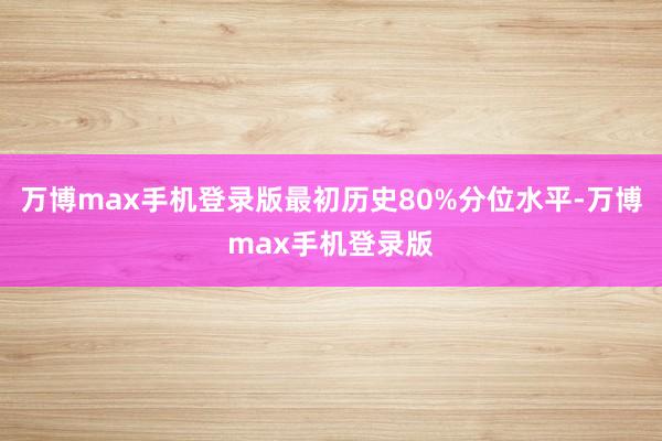 万博max手机登录版最初历史80%分位水平-万博max手机登录版