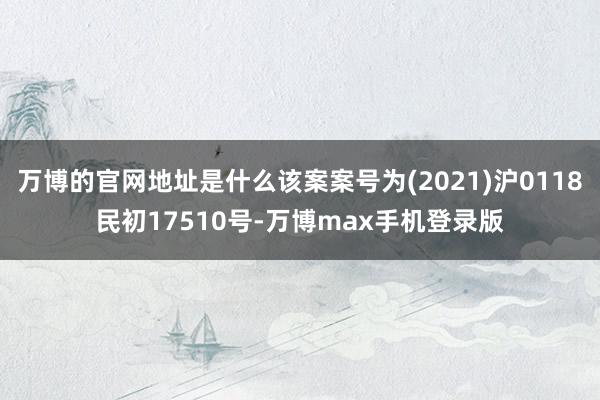 万博的官网地址是什么该案案号为(2021)沪0118民初17510号-万博max手机登录版