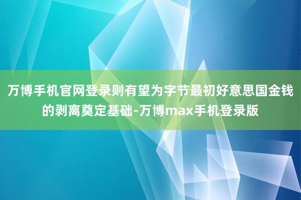 万博手机官网登录则有望为字节最初好意思国金钱的剥离奠定基础-万博max手机登录版