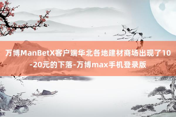 万博ManBetX客户端华北各地建材商场出现了10-20元的下落-万博max手机登录版