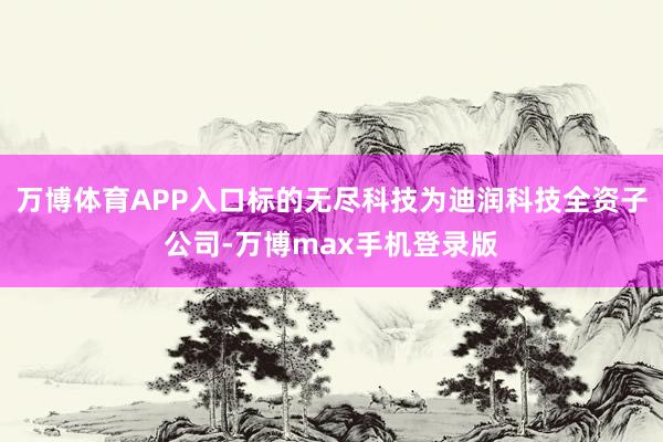 万博体育APP入口标的无尽科技为迪润科技全资子公司-万博max手机登录版