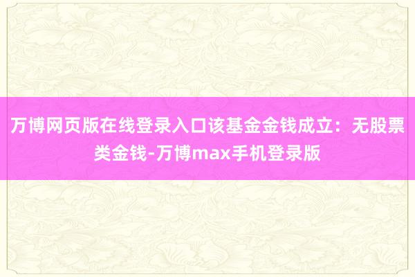 万博网页版在线登录入口该基金金钱成立：无股票类金钱-万博max手机登录版